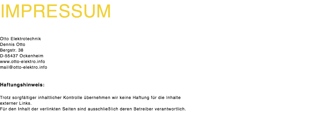 impressum Otto Elektrotechnik Dennis Otto Bergstr. 38 D-55437 Ockenheim www.otto-elektro.info mail@otto-elektro.info Haftungshinweis: Trotz sorgfältiger inhaltlicher Kontrolle übernehmen wir keine Haftung für die Inhalte externer Links. Für den Inhalt der verlinkten Seiten sind ausschließlich deren Betreiber verantwortlich. 